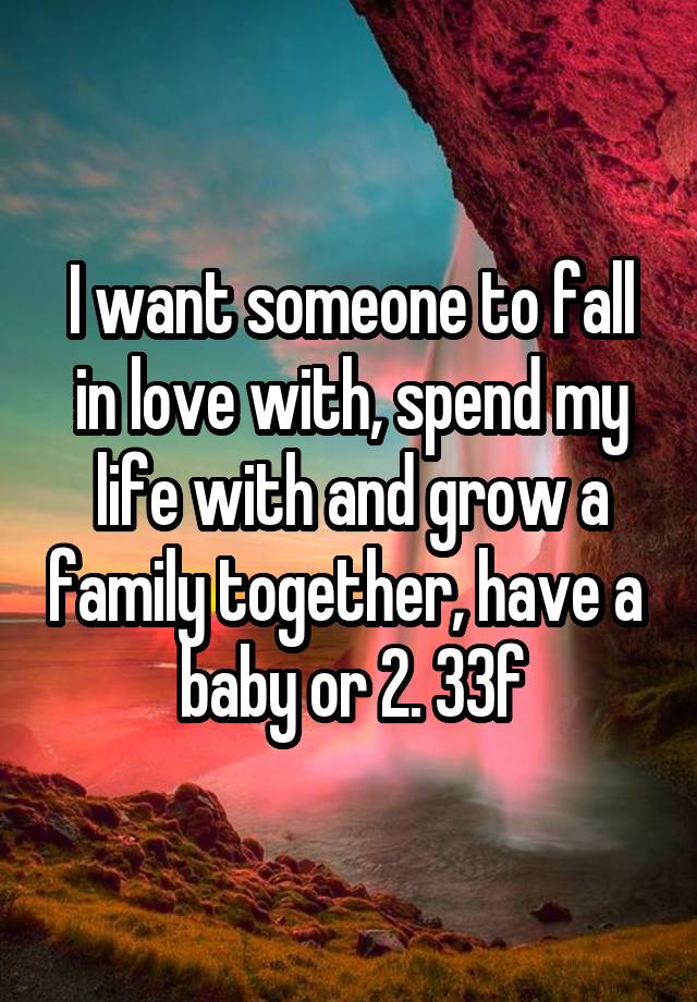 I want someone to fall in love with, spend my life with and grow a family together, have a  baby or 2. 33f