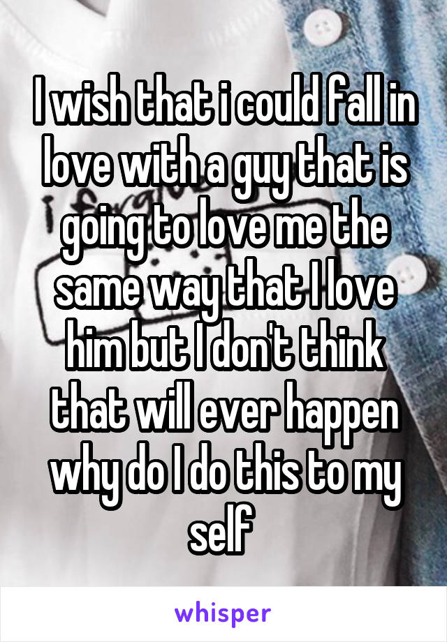 I wish that i could fall in love with a guy that is going to love me the same way that I love him but I don't think that will ever happen why do I do this to my self 