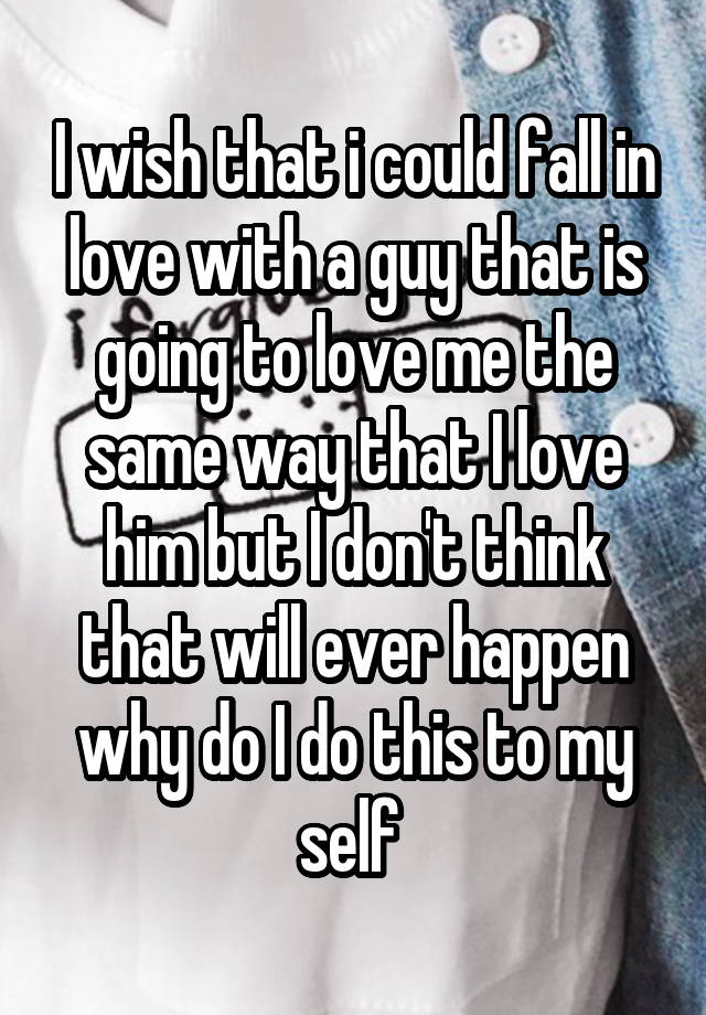 I wish that i could fall in love with a guy that is going to love me the same way that I love him but I don't think that will ever happen why do I do this to my self 