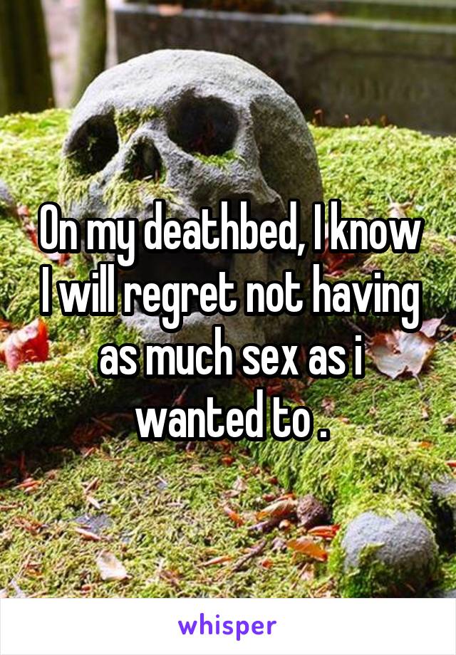 On my deathbed, I know I will regret not having as much sex as i wanted to .