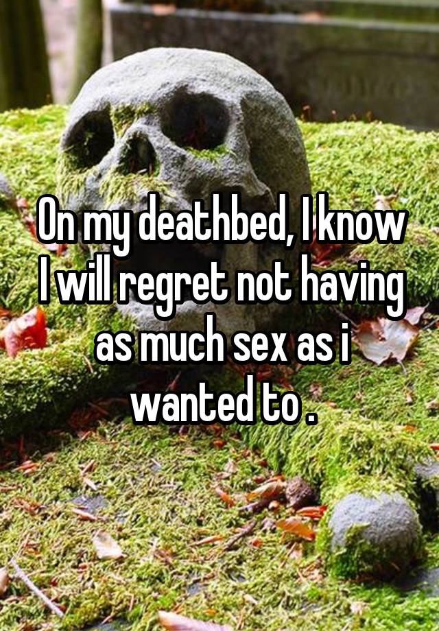 On my deathbed, I know I will regret not having as much sex as i wanted to .