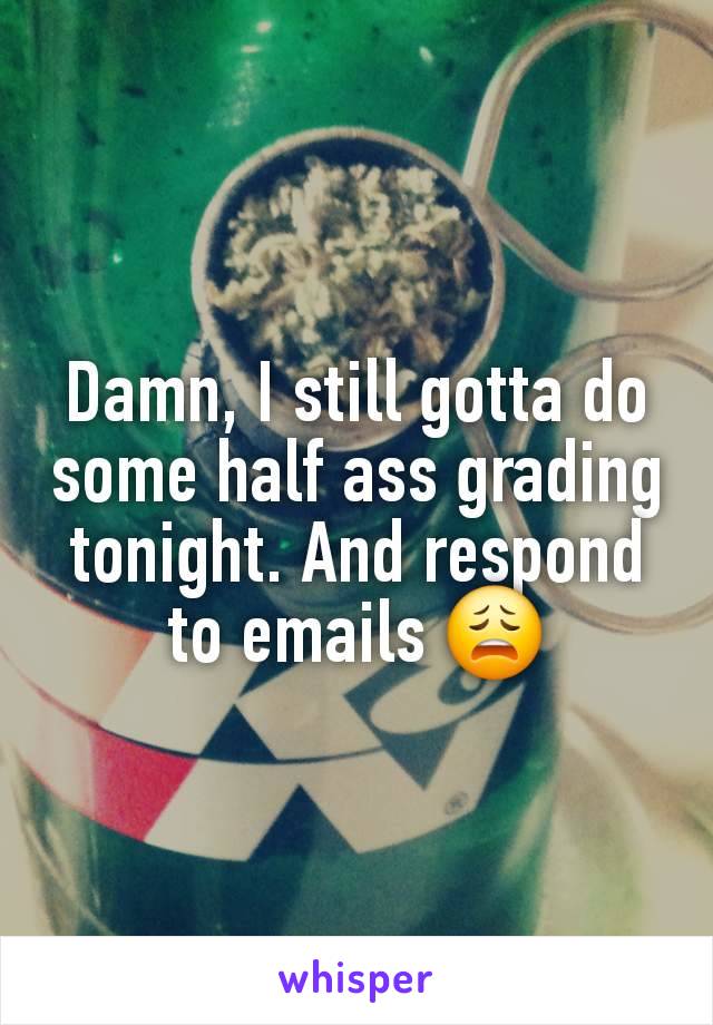 Damn, I still gotta do some half ass grading tonight. And respond to emails 😩