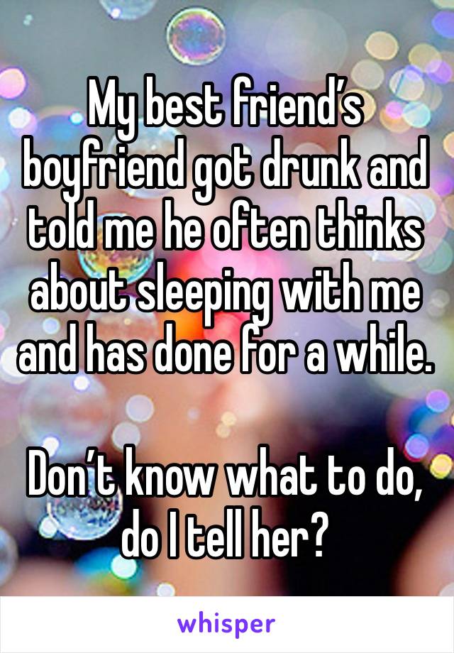 My best friend’s boyfriend got drunk and told me he often thinks about sleeping with me and has done for a while.

Don’t know what to do, do I tell her?