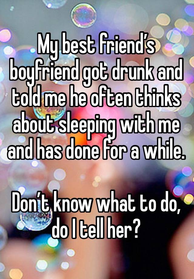 My best friend’s boyfriend got drunk and told me he often thinks about sleeping with me and has done for a while.

Don’t know what to do, do I tell her?