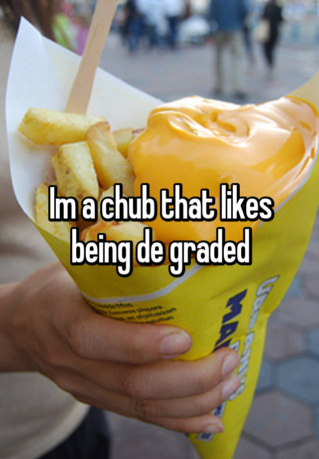 Im a chub that likes being de graded