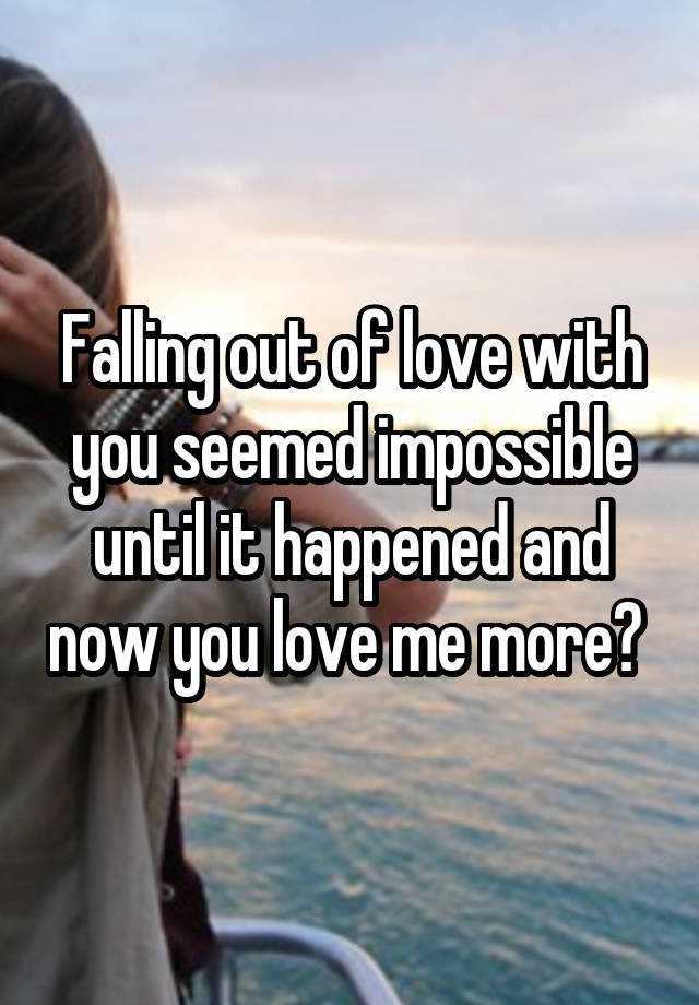 Falling out of love with you seemed impossible until it happened and now you love me more? 