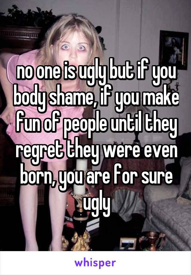 no one is ugly but if you body shame, if you make fun of people until they regret they were even born, you are for sure ugly