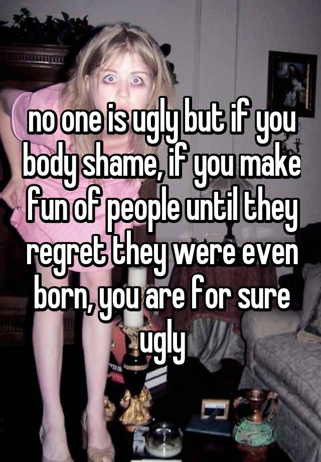 no one is ugly but if you body shame, if you make fun of people until they regret they were even born, you are for sure ugly