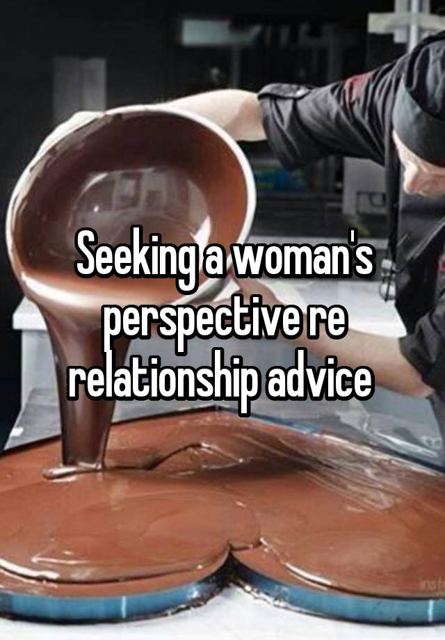 Seeking a woman's perspective re relationship advice 