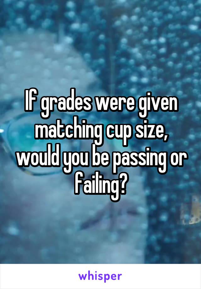 If grades were given matching cup size, would you be passing or failing?