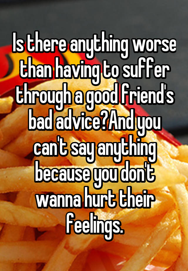 Is there anything worse than having to suffer through a good friend's bad advice?And you can't say anything because you don't wanna hurt their feelings.