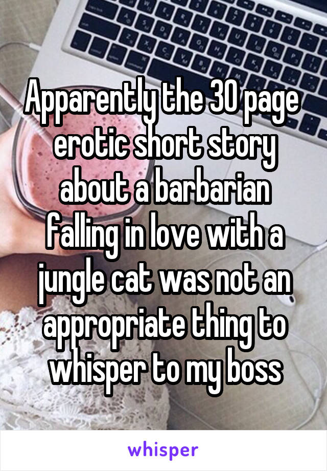 Apparently the 30 page  erotic short story about a barbarian falling in love with a jungle cat was not an appropriate thing to whisper to my boss