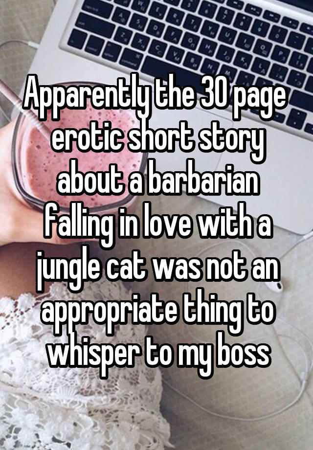 Apparently the 30 page  erotic short story about a barbarian falling in love with a jungle cat was not an appropriate thing to whisper to my boss