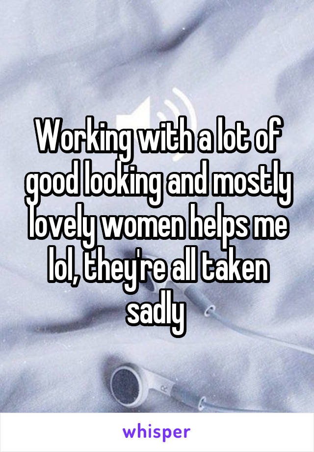 Working with a lot of good looking and mostly lovely women helps me lol, they're all taken sadly 