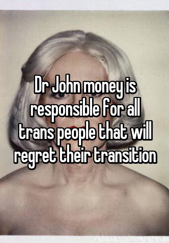 Dr John money is responsible for all trans people that will regret their transition