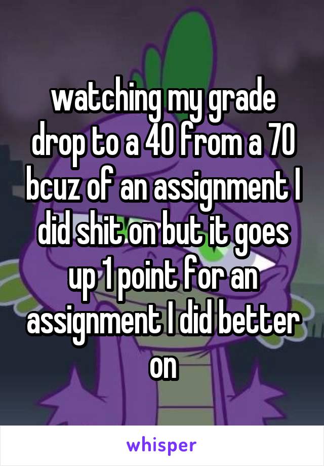 watching my grade drop to a 40 from a 70 bcuz of an assignment I did shit on but it goes up 1 point for an assignment I did better on