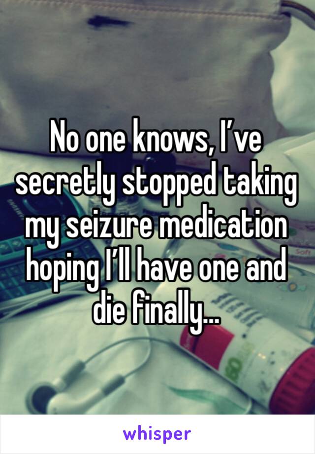 No one knows, I’ve secretly stopped taking my seizure medication hoping I’ll have one and die finally…