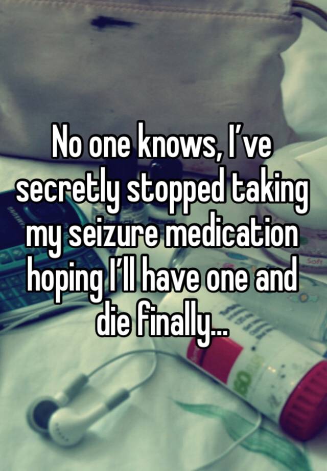 No one knows, I’ve secretly stopped taking my seizure medication hoping I’ll have one and die finally…