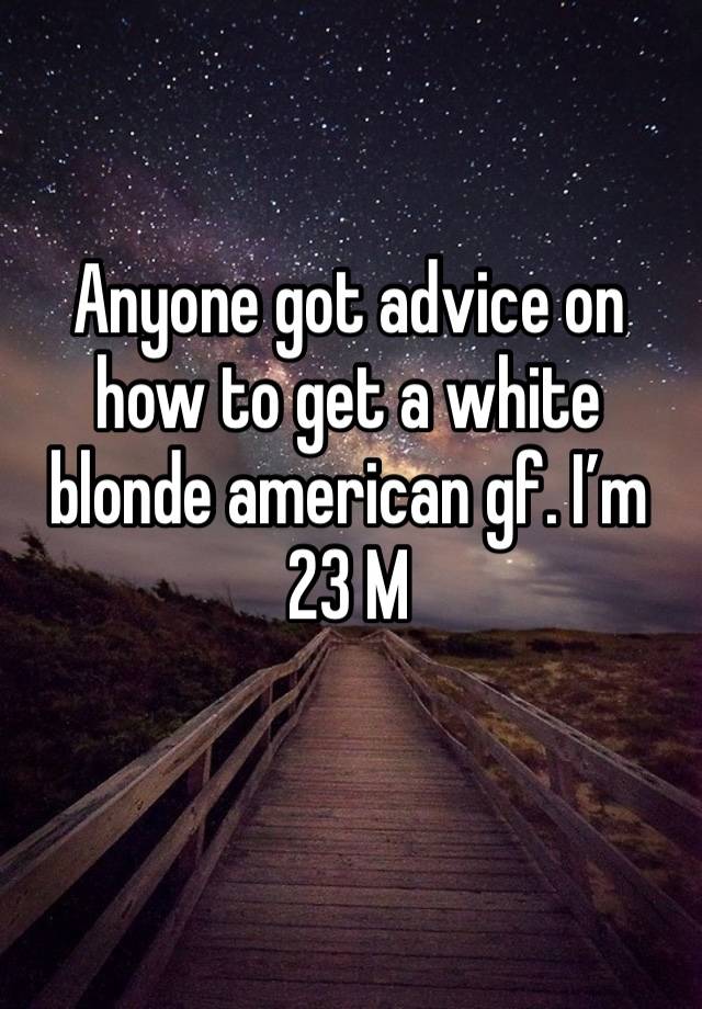 Anyone got advice on how to get a white blonde american gf. I’m 23 M