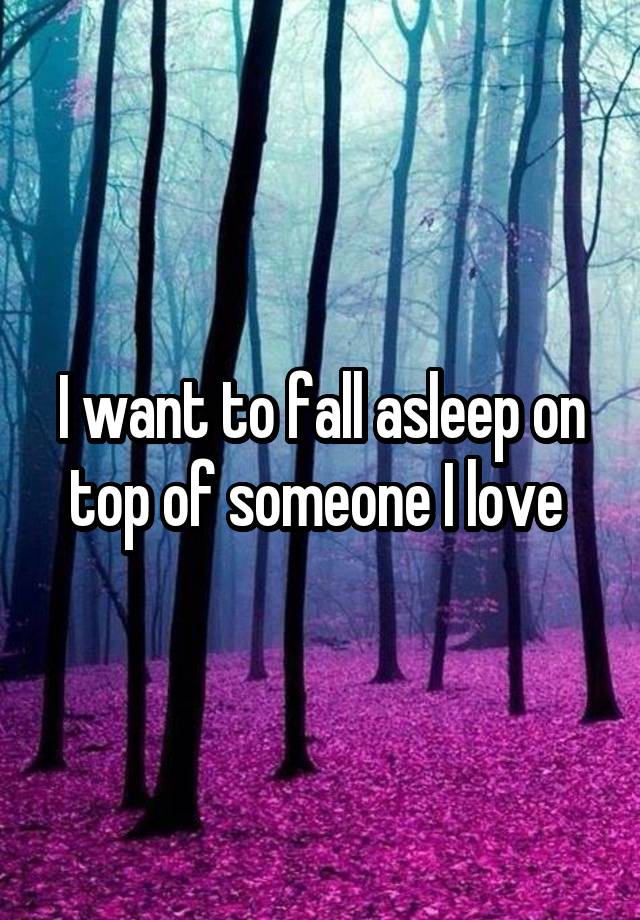 I want to fall asleep on top of someone I love 