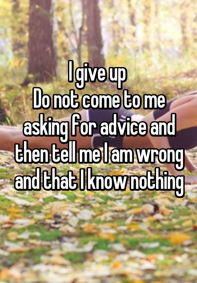 I give up 
Do not come to me asking for advice and then tell me I am wrong and that I know nothing 