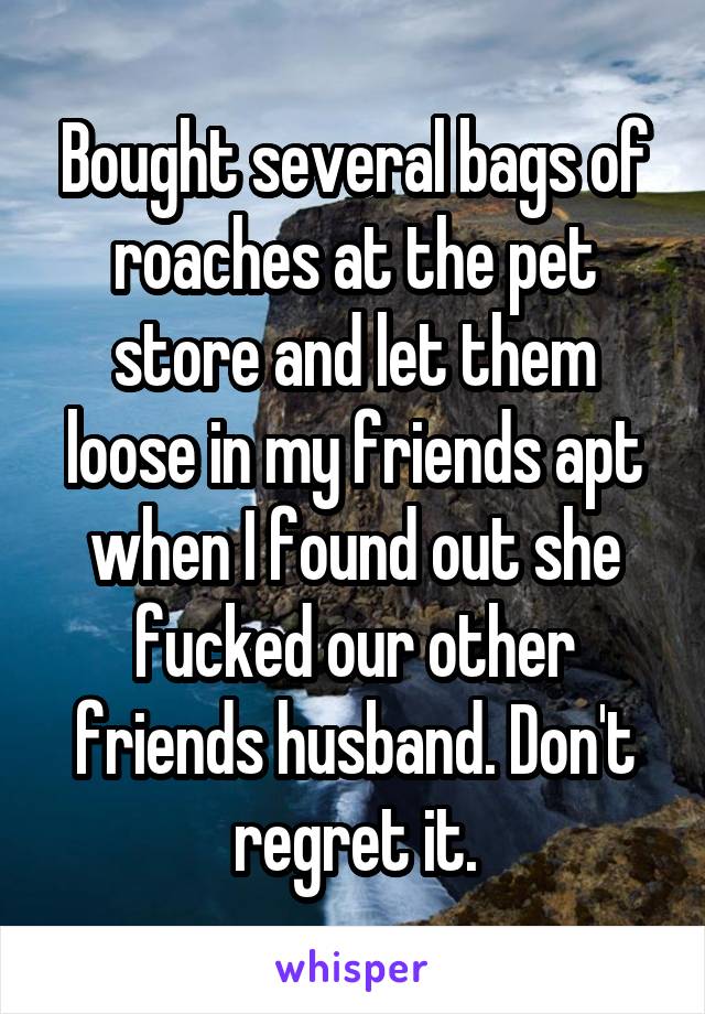 Bought several bags of roaches at the pet store and let them loose in my friends apt when I found out she fucked our other friends husband. Don't regret it.