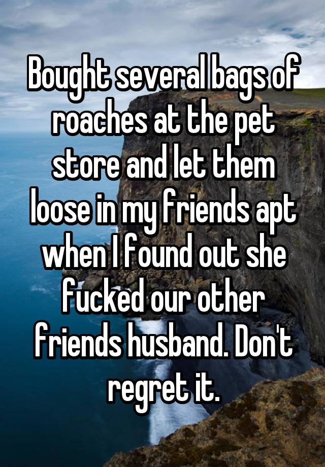 Bought several bags of roaches at the pet store and let them loose in my friends apt when I found out she fucked our other friends husband. Don't regret it.