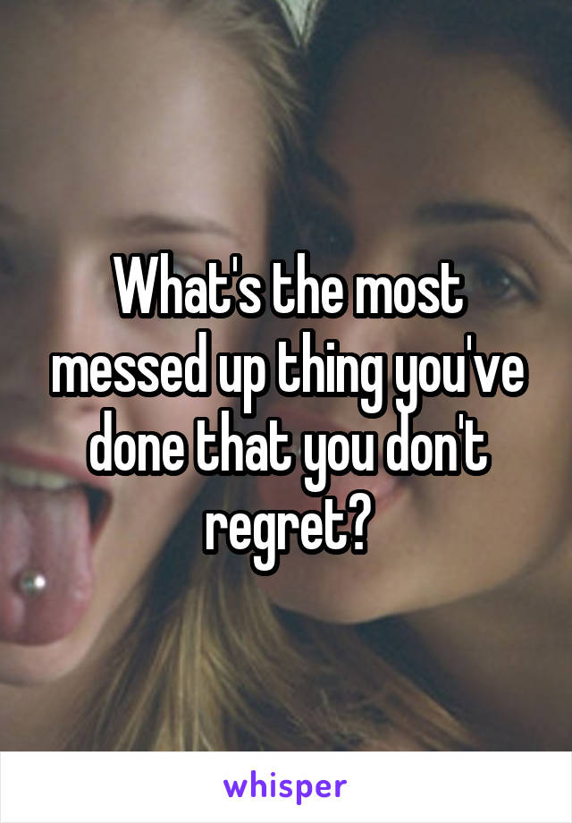 What's the most messed up thing you've done that you don't regret?