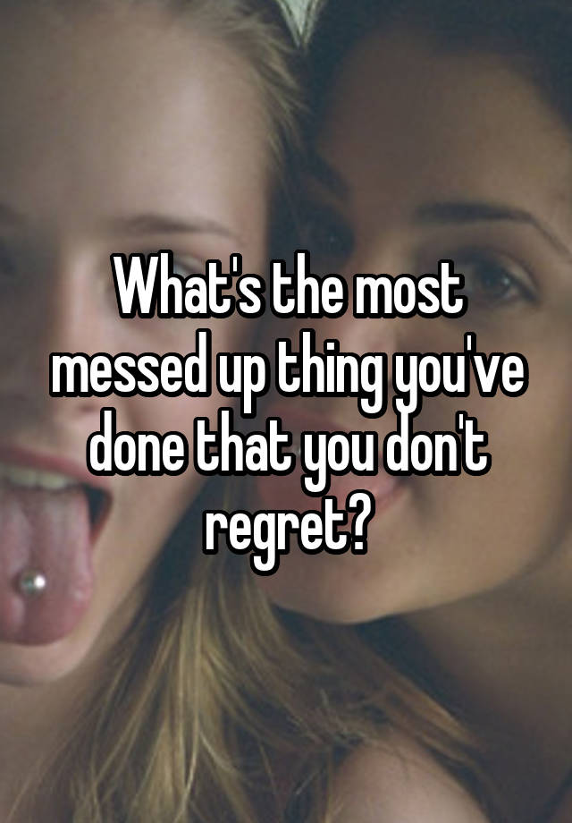 What's the most messed up thing you've done that you don't regret?