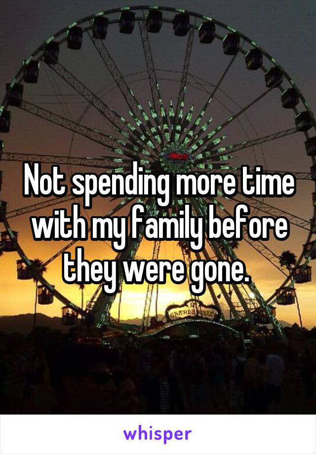 Not spending more time with my family before they were gone. 