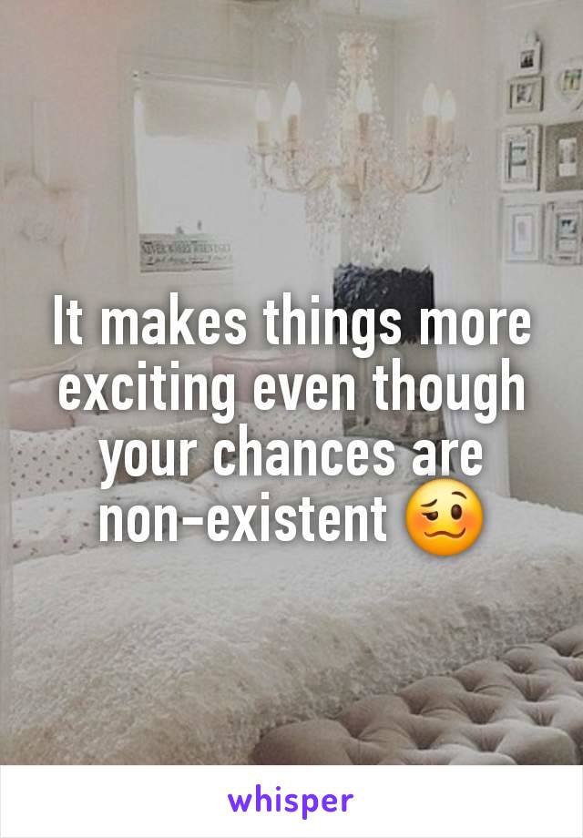 It makes things more exciting even though your chances are non-existent 🥴