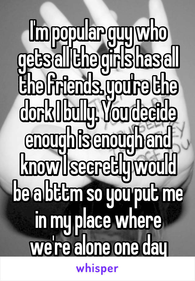 I'm popular guy who gets all the girls has all the friends. you're the dork I bully. You decide enough is enough and know I secretly would be a bttm so you put me in my place where we're alone one day