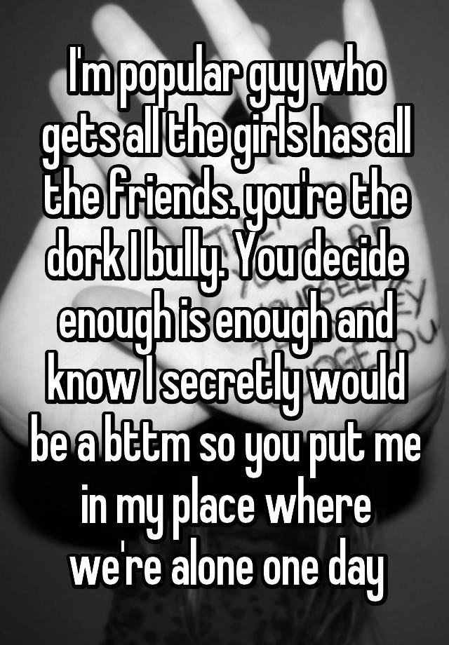 I'm popular guy who gets all the girls has all the friends. you're the dork I bully. You decide enough is enough and know I secretly would be a bttm so you put me in my place where we're alone one day