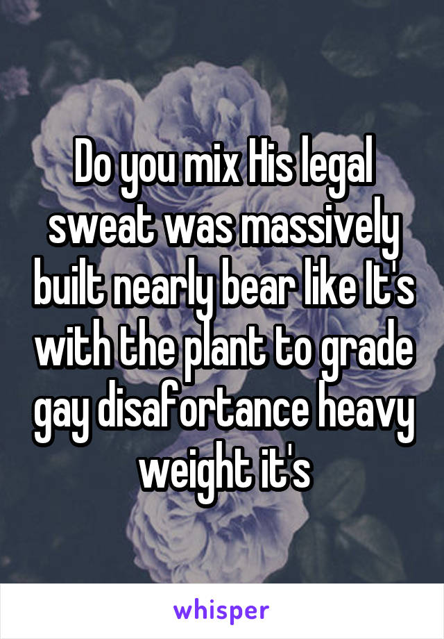 Do you mix His legal sweat was massively built nearly bear like It's with the plant to grade gay disafortance heavy weight it's