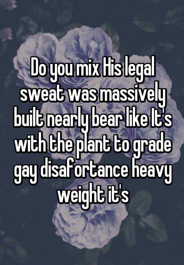 Do you mix His legal sweat was massively built nearly bear like It's with the plant to grade gay disafortance heavy weight it's