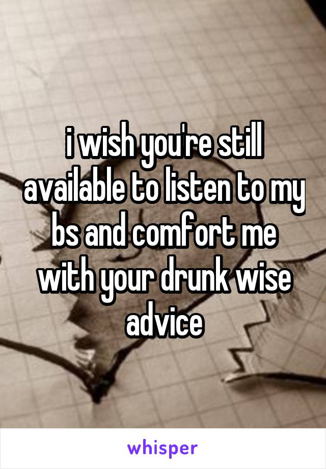 i wish you're still available to listen to my bs and comfort me with your drunk wise advice