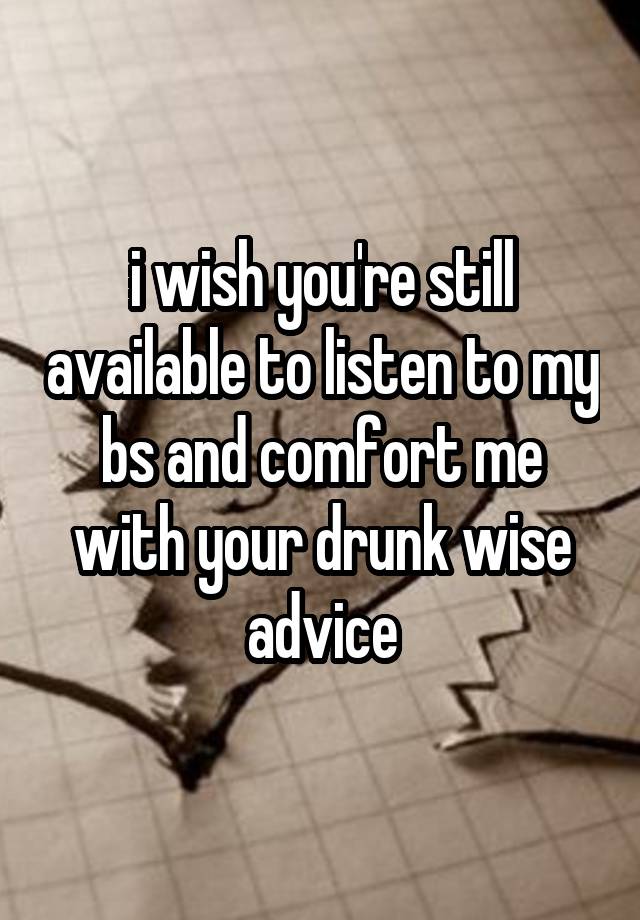 i wish you're still available to listen to my bs and comfort me with your drunk wise advice