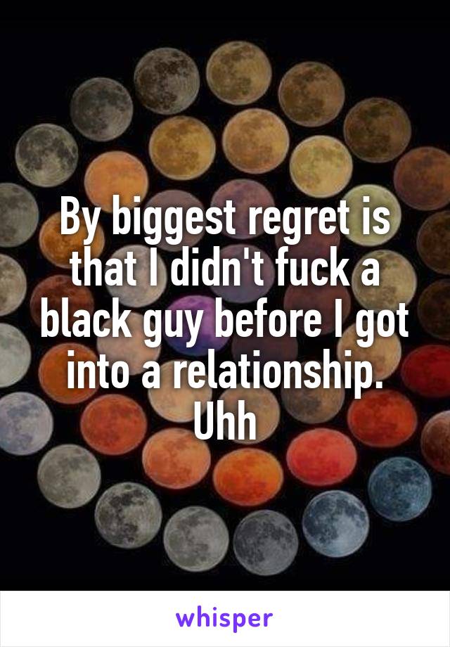 By biggest regret is that I didn't fuck a black guy before I got into a relationship. Uhh