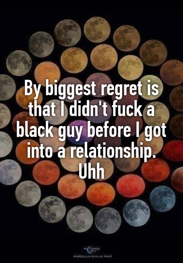 By biggest regret is that I didn't fuck a black guy before I got into a relationship. Uhh