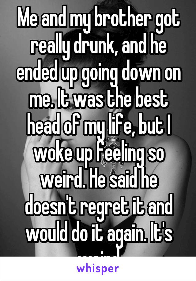 Me and my brother got really drunk, and he ended up going down on me. It was the best head of my life, but I woke up feeling so weird. He said he doesn't regret it and would do it again. It's weird