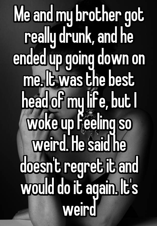 Me and my brother got really drunk, and he ended up going down on me. It was the best head of my life, but I woke up feeling so weird. He said he doesn't regret it and would do it again. It's weird