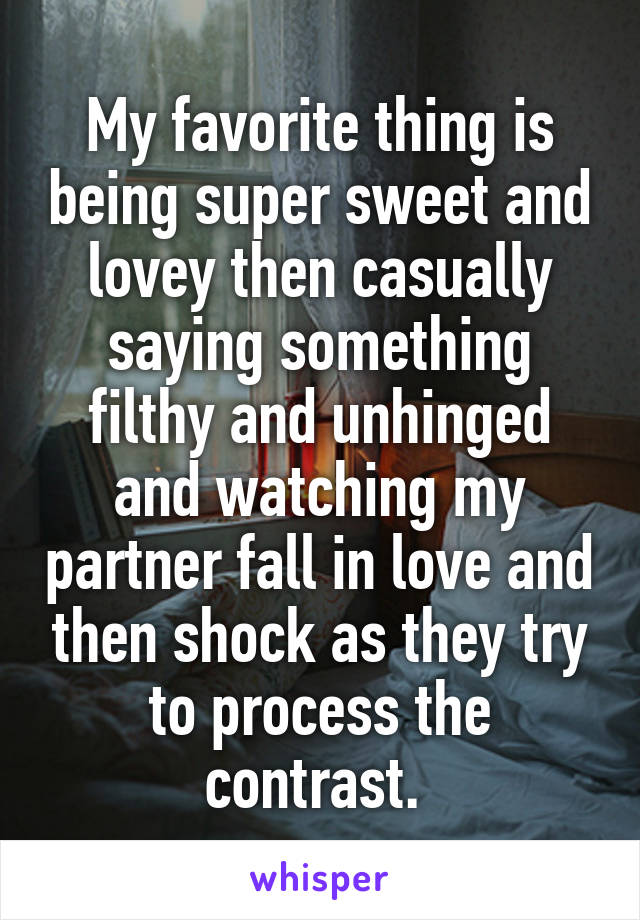 My favorite thing is being super sweet and lovey then casually saying something filthy and unhinged and watching my partner fall in love and then shock as they try to process the contrast. 