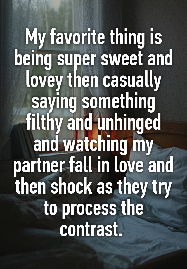 My favorite thing is being super sweet and lovey then casually saying something filthy and unhinged and watching my partner fall in love and then shock as they try to process the contrast. 