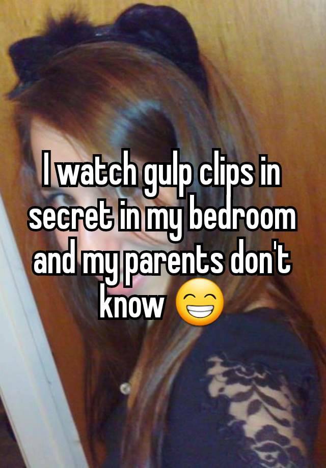 I watch gulp clips in secret in my bedroom and my parents don't know 😁