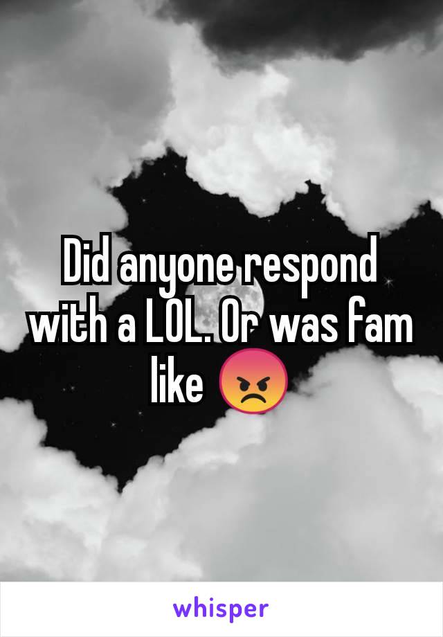 Did anyone respond with a LOL. Or was fam like 😡