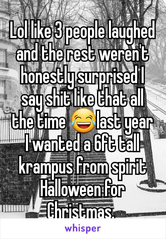 Lol like 3 people laughed and the rest weren't honestly surprised I say shit like that all the time 😂last year I wanted a 6ft tall krampus from spirit Halloween for Christmas. 