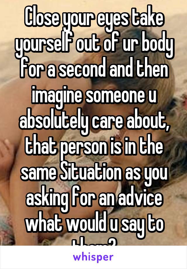 Close your eyes take yourself out of ur body for a second and then imagine someone u absolutely care about, that person is in the same Situation as you asking for an advice what would u say to them?