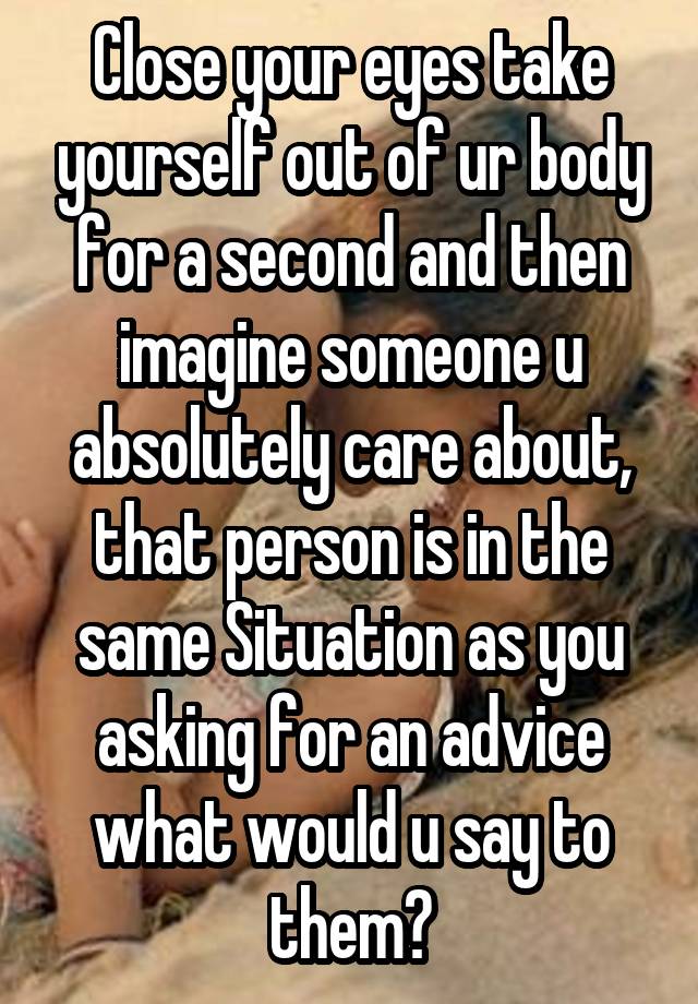 Close your eyes take yourself out of ur body for a second and then imagine someone u absolutely care about, that person is in the same Situation as you asking for an advice what would u say to them?