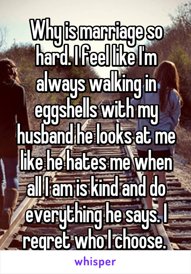 Why is marriage so hard. I feel like I'm always walking in eggshells with my husband he looks at me like he hates me when all I am is kind and do everything he says. I regret who I choose. 