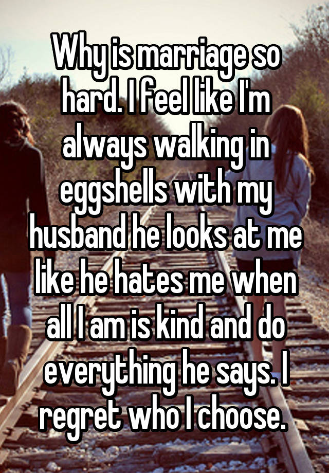 Why is marriage so hard. I feel like I'm always walking in eggshells with my husband he looks at me like he hates me when all I am is kind and do everything he says. I regret who I choose. 